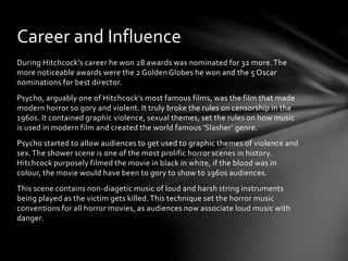 During Hitchcock's career he won 28 awards was nominated for 32 more.The
more noticeable awards were the 2 Golden Globes he won and the 5 Oscar
nominations for best director.
Psycho, arguably one of Hitchcock’s most famous films, was the film that made
modern horror so gory and violent. It truly broke the rules on censorship in the
1960s. It contained graphic violence, sexual themes, set the rules on how music
is used in modern film and created the world famous ‘Slasher’ genre.
Psycho started to allow audiences to get used to graphic themes of violence and
sex. The shower scene is one of the most prolific horror scenes in history.
Hitchcock purposely filmed the movie in black in white, if the blood was in
colour, the movie would have been to gory to show to 1960s audiences.
This scene contains non-diagetic music of loud and harsh string instruments
being played as the victim gets killed.This technique set the horror music
conventions for all horror movies, as audiences now associate loud music with
danger.
Career and Influence
 