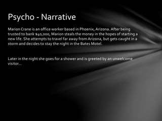 Marion Crane is an office worker based in Phoenix, Arizona. After being
trusted to bank $40,000, Marion steals the money in the hopes of starting a
new life. She attempts to travel far away from Arizona, but gets caught in a
storm and decides to stay the night in the Bates Motel.
Later in the night she goes for a shower and is greeted by an unwelcome
visitor…
Psycho - Narrative
 