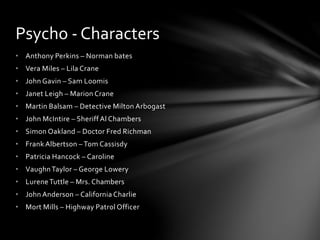 • Anthony Perkins – Norman bates
• Vera Miles – Lila Crane
• John Gavin – Sam Loomis
• Janet Leigh – Marion Crane
• Martin Balsam – Detective Milton Arbogast
• John McIntire – Sheriff Al Chambers
• Simon Oakland – Doctor Fred Richman
• Frank Albertson – Tom Cassisdy
• Patricia Hancock – Caroline
• VaughnTaylor – George Lowery
• LureneTuttle – Mrs. Chambers
• John Anderson – California Charlie
• Mort Mills – Highway Patrol Officer
Psycho - Characters
 