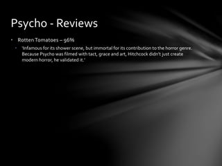 • Rotten Tomatoes – 96%
• ‘Infamous for its shower scene, but immortal for its contribution to the horror genre.
Because Psycho was filmed with tact, grace and art, Hitchcock didn’t just create
modern horror, he validated it.’
Psycho - Reviews
 