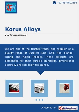 +91-8377802393
A Member of
Korus Alloys
www.famoustubes.co.in
We are one of the trusted trader and supplier of a
quality range of Surgical Tube, Coil, Pipe, Flange,
Fitting and Allied Product. These products are
demanded for their durable standards, dimensional
accuracy and corrosion resistance.
 