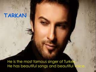 TARKAN
He is the most famous singer of Turkey.
He has beautiful songs and beautiful voice.
 