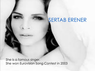 SERTAB ERENER
She is a famous singer.
She won Eurovision Song Contest in 2003.
 