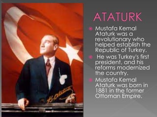  Mustafa Kemal
Ataturk was a
revolutionary who
helped establish the
Republic of Turkey.
 He was Turkey's first
president, and his
reforms modernized
the country.
 Mustafa Kemal
Ataturk was born in
1881 in the former
Ottoman Empire.
 