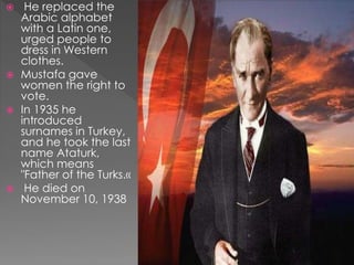  He replaced the
Arabic alphabet
with a Latin one,
urged people to
dress in Western
clothes.
 Mustafa gave
women the right to
vote.
 In 1935 he
introduced
surnames in Turkey,
and he took the last
name Ataturk,
which means
"Father of the Turks.«
 He died on
November 10, 1938
 