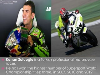  Kenan Sofuoğlu is a Turkish professional motorcycle
racer.
 He has won the highest number of Supersport World
Championship titles: three, in 2007, 2010 and 2012.
 