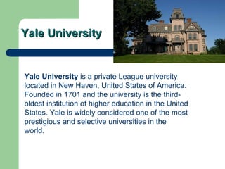 Yale University Yale University  is a  private   League   university  located in New Haven,  United States of America . Founded in 1701 and the university is the third-oldest institution of  higher education  in the United States. Yale is widely considered one of the most prestigious and selective universities in the world.  