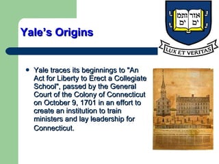 Yale’s Origins Yale traces its beginnings to "An Act for Liberty to Erect a Collegiate School", passed by the General Court of the  Colony of Connecticut  on October 9, 1701 in an effort to create an institution to train ministers and lay leadership for Connecticut.   