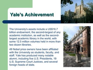Yale’s Achievement The University's assets include a US$16.7 billion  endowment , the second-largest of any academic institution, as well as the second-largest academic library in the world, with some 12.5 million volumes held in more than two dozen libraries. 49  Nobel  price owners have been  affiliated  with the University as students, faculty, and staff. Yale has produced many notable alumni, including five  U.S. Presidents , 19  U.S. Supreme Court Justices , and several foreign heads of state.   