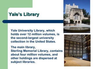 Yale’s Library Yale University Library , which holds over 12 million volumes, is the second-largest university collection in the United States. The main library,  Sterling Memorial Library , contains about four million volumes, and other holdings are dispersed at subject libraries.  