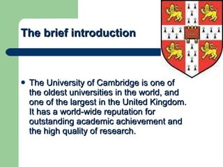 The brief introduction The University of Cambridge is one of the oldest universities in the world, and one of the largest in the United Kingdom. It has a world-wide reputation for outstanding academic achievement and the high quality of research.  