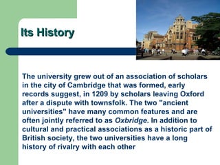 Its History The university grew out of an association of scholars in the city of  Cambridge  that was formed, early records suggest, in 1209 by scholars leaving Oxford after a dispute with townsfolk. The two "ancient universities" have many common features and are often jointly referred to as  Oxbridge . In addition to cultural and practical associations as a historic part of British society, the two universities have a long  history of rivalry  with each other   