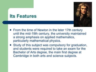 Its Features From the time of  Newton  in the later 17th century until the mid-19th century, the university maintained a strong emphasis on applied mathematics, particularly mathematical physics.  Study of this subject was compulsory for graduation, and students were required to take an exam for the Bachelor of Arts degree, the main first degree at Cambridge in both arts and science subjects.  