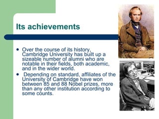 Its achievements Over the course of its history, Cambridge University has built up a sizeable number of alumni who are notable in their fields, both academic, and in the wider world. Depending on standard, affiliates of the University of Cambridge have won between 85 and 88  Nobel prizes , more than any other institution according to  some counts .  