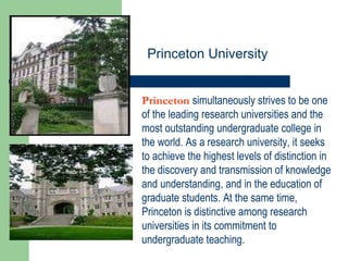Princeton   simultaneously strives to be one of the leading research universities and the most outstanding undergraduate college in the world. As a research university, it seeks to achieve the highest levels of distinction in the discovery and transmission of knowledge and understanding, and in the education of graduate students. At the same time, Princeton is distinctive among research universities in its commitment to undergraduate teaching.  Princeton University 