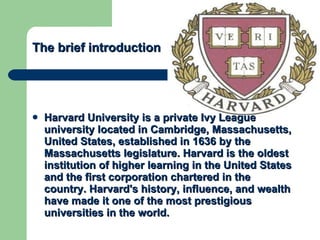 The brief introduction   Harvard University is a  private   Ivy League   university  located in  Cambridge ,  Massachusetts , United States, established in 1636 by the  Massachusetts legislature . Harvard is the  oldest  institution of higher learning in the  United States   and the first  corporation  chartered in the country. Harvard's history, influence, and wealth have made it one of the most prestigious universities in the world. 