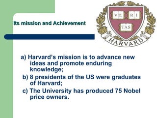 Its mission and Achievement a) Harvard’s mission is to advance new ideas and promote enduring knowledge; b) 8 presidents of the US were graduates of Harvard; c) The University has produced 75 Nobel price owners. 