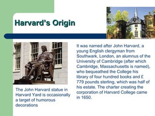 Harvard’s Origin The  John Harvard  statue in  Harvard Yard  is occasionally a target of humorous decorations  It was named after  John Harvard , a young English  clergyman  from  Southwark ,  London , an alumnus of the  University of Cambridge  (after which Cambridge, Massachusetts is named), who bequeathed the College his library of four hundred books and  £ 779  pounds sterling , which was half of his estate. The charter creating the corporation of Harvard College came in 1650.  