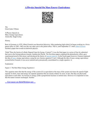 A Physics Special On Mass Energy Equivalence
The
Great Lakes Tribune
A Physics Special on
Mass–Energy Equivalence
Article By: Hugh Corley
History
Born in Germany in 1879, Albert Einstein was theoretical physicist. After graduating high school, he began working in a Swiss
patent office in 1903. 1905 was like any other year in the patent office. That is, until September 27, when Albert Einstein
finished a paper that would revolutionize physics.
Titled "Does the Inertia of a Body Depend Upon Its Energy–Content?" it was the final paper in a series of four he submitted
that year to the German physics journal, Annalen der Physik. The first three papers explained the photoelectric effect, gave
experimental proof of the atoms, and introduced the theory of special relativity. In the fourth paper however, Einstein explained
the idea of mass–energy equivalence, using the now famous equation E=mc2. Although the idea of mass–energy equivalence
existed before Einstein, it was never realized and systematically consolidated to a single equation. iii
Explanation
Figure 1: The Rest Mass Energy Equation.ii
This equation states that that the energy of the system (E) is equivalent to the mass of the system (m) times the speed of light
squared. In short, mass and energy are separate quantities that are closely related. So close, in fact, that they are physically
equivalent to each other. An increase in energy yields a proportional increase in inertial mass. However it is important to note
that the matter remains unchanged. Another
... Get more on HelpWriting.net ...
 