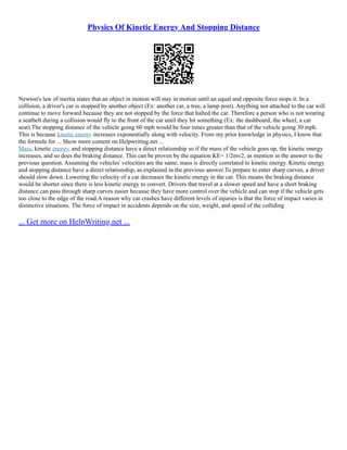 Physics Of Kinetic Energy And Stopping Distance
Newton's law of inertia states that an object in motion will stay in motion until an equal and opposite force stops it. In a
collision, a driver's car is stopped by another object (Ex: another car, a tree, a lamp post). Anything not attached to the car will
continue to move forward because they are not stopped by the force that halted the car. Therefore a person who is not wearing
a seatbelt during a collision would fly to the front of the car until they hit something (Ex: the dashboard, the wheel, a car
seat).The stopping distance of the vehicle going 60 mph would be four times greater than that of the vehicle going 30 mph.
This is because kinetic energy increases exponentially along with velocity. From my prior knowledge in physics, I know that
the formula for ... Show more content on Helpwriting.net ...
Mass, kinetic energy, and stopping distance have a direct relationship so if the mass of the vehicle goes up, the kinetic energy
increases, and so does the braking distance. This can be proven by the equation KE= 1/2mv2, as mention in the answer to the
previous question. Assuming the vehicles' velocities are the same, mass is directly correlated to kinetic energy. Kinetic energy
and stopping distance have a direct relationship, as explained in the previous answer.To prepare to enter sharp curves, a driver
should slow down. Lowering the velocity of a car decreases the kinetic energy in the car. This means the braking distance
would be shorter since there is less kinetic energy to convert. Drivers that travel at a slower speed and have a short braking
distance can pass through sharp curves easier because they have more control over the vehicle and can stop if the vehicle gets
too close to the edge of the road.A reason why car crashes have different levels of injuries is that the force of impact varies in
distinctive situations. The force of impact in accidents depends on the size, weight, and speed of the colliding
... Get more on HelpWriting.net ...
 
