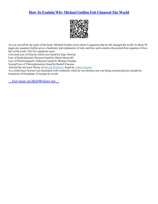 How To Explain Why Michael Guillen Felt Changed The World
As you can tell by the name of the book, Michael Guillen writes about 5 equations that he felt changed the world. In about 50
pages per equation Guillen gives a backstory and explanation of why and how each scientist discovered their equation of how
the world works. The five equations were:
Universal Law of Gravity which was found by Isaac Newton
Law of Hydrodynamic Pressure found by Daniel Bernoulli
Law of Electromagnetic Induction found by Michael Faraday
Second Law of Thermodynamics found by Rudolf Clausius
And last but not least Theory of Special Relativity found by Albert Einstein
As a child Isaac Newton was fascinated with windmills, when he was thirteen one was being constructed just outside his
hometown of Grantham. Everyday he would
... Get more on HelpWriting.net ...
 