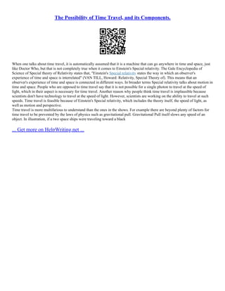 The Possibility of Time Travel, and its Components.
When one talks about time travel, it is automatically assumed that it is a machine that can go anywhere in time and space, just
like Doctor Who, but that is not completely true when it comes to Einstein's Special relativity. The Gale Encyclopedia of
Science of Special theory of Relativity states that, "Einstein's Special relativity states the way in which an observer's
experience of time and space is interrelated" (VAN TILL, Howard: Relativity, Special Theory of). This means that an
observer's experience of time and space is connected in different ways. In broader terms Special relativity talks about motion in
time and space. People who are opposed to time travel say that it is not possible for a single photon to travel at the speed of
light, which in their aspect is necessary for time travel. Another reason why people think time travel is implausible because
scientists don't have technology to travel at the speed of light. However, scientists are working on the ability to travel at such
speeds. Time travel is feasible because of Einstein's Special relativity, which includes the theory itself, the speed of light, as
well as motion and perspective.
Time travel is more multifarious to understand than the ones in the shows. For example there are beyond plenty of factors for
time travel to be prevented by the laws of physics such as gravitational pull. Gravitational Pull itself slows any speed of an
object. In illustration, if a two space ships were traveling toward a black
... Get more on HelpWriting.net ...
 