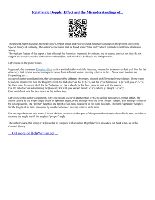 Relativistic Doppler Effect and the Misunderstandings of...
The present paper discusses the relativistic Doppler effect and tries to found misunderstandings in the present state of the
Special theory of relativity. The author's conclusion that he found some "blue shift" which contradicts with time dilation is
wrong.
The weakest feature of the paper is that although the formulas, presented by authors, are in general correct, but they do not
support the conclusions the author extract from them, and mistake is hidden in the interpretation.
Let's focus on the plane waves.
In general, the transverse Doppler effect, as it is studied in the available literature, means that an observer (let's call him the 1st
observer), that receive an electromagnetic wave from a distant source, moving relative to the ... Show more content on
Helpwriting.net ...
In case of author considerations, they are measured by different observers, situated at different reference frames. If one wants
to use 2nd observer to find the Doppler effect, for 2nd observer, his β=β₂=0, and his α'=α, formulas (1)–(2) will give ν'=ν₂'=ν.
So there is no frequency shift for the 2nd observer. (as it should be for him, being in rest with the source).
For the 1st observer, substituting the β and α'=π/2 will give correct result: ν'=ν/γ, where γ=1/(sqrt(1–v²/c²)).
One should not mix this two cases, as the author does.
Let's look to the author's arguments, why one should use α=π/2 rather than α'=π/2 to define transverse Doppler effect. The
author calls α as the proper angle and α' as apparent angle, in the analogy with the term "proper" length. This analogy seems to
be not applicable. The "proper" length is the length of an item, measured in rest with this item. The term "apparent" length is
for the length of an item, measured by another observer, moving relative to the item.
For the angle between two items, it is not obvious, relative to what part of the system the observer should be in rest, in order to
measure the angle to call the angle as "proper" angle.
The author's idea, that using α=π/2 in order to compare with classical Doppler effect, also does not hold water, as in the
classical theory
... Get more on HelpWriting.net ...
 