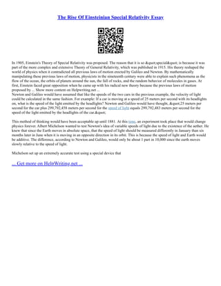 The Rise Of Einsteinian Special Relativity Essay
In 1905, Einstein's Theory of Special Relativity was proposed. The reason that it is so "special" is because it was
part of the more complex and extensive Theory of General Relativity, which was published in 1915. His theory reshaped the
world of physics when it contradicted all previous laws of motion erected by Galileo and Newton. By mathematically
manipulating these previous laws of motion, physicists in the nineteenth century were able to explain such phenomena as the
flow of the ocean, the orbits of planets around the sun, the fall of rocks, and the random behavior of molecules in gases. At
first, Einstein faced great opposition when he came up with his radical new theory because the previous laws of motion
proposed by ... Show more content on Helpwriting.net ...
Newton and Galileo would have assumed that like the speeds of the two cars in the previous example, the velocity of light
could be calculated in the same fashion. For example: If a car is moving at a speed of 25 meters per second with its headlights
on, what is the speed of the light emitted by the headlights? Newton and Galileo would have thought, "25 meters per
second for the car plus 299,792,458 meters per second for the speed of light equals 299,792,483 meters per second for the
speed of the light emitted by the headlights of the car."
This method of thinking would have been acceptable up until 1881. At this time, an experiment took place that would change
physics forever. Albert Michelson wanted to test Newton's idea of variable speeds of light due to the existence of the aether. He
knew that since the Earth moves in absolute space, that the speed of light should be measured differently in January than six
months later in June when it is moving in an opposite direction in its orbit. This is because the speed of light and Earth would
be additive. The difference, according to Newton and Galileo, would only be about 1 part in 10,000 since the earth moves
slowly relative to the speed of light.
Michelson set up an extremely accurate test using a special device that
... Get more on HelpWriting.net ...
 