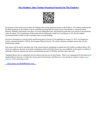 The Findings After Testing Quantized Inertia On The Emdrive
The purpose of this article was to report the findings after testing quantized inertia on the EmDrive. The authors predicted that
the thrust produced by the EmDrive can be explained assuming that the inertial mass of the photons is caused by unruh
radiation. Multiple experiments took place in several independent labs, and produced results that were similar to the predicted
values for thrust. The computations of the results did not sufficiently model wave oscillations in 3D, thus the authors
recommend further testing in order to produce more accurate findings.
The text is formatted as a journal article and has been peer reviewed. It was published on August 31, 2015, in Europhyiscs
Letters, a journal founded in 1986 by the European Physical Society. The article references multiple sources that are also
academically reliable.
This source will be used to introduce one of the current theories attempting to explain how the EmDrive produces thrust. The
article also addresses the lack of scientific explanation which will help to prove my own credibility in the report as I address a
multitude of theories. Because the article was published recently I will likely introduce this source last.
"Standard physics has no explanation for this and an error has not yet been found... There is no explanation for this behavior in
standard physics because it violates the conservation of momentum, and Shawyer 's own attempt to explain it using special
relativity is not convincing, as this
... Get more on HelpWriting.net ...
 