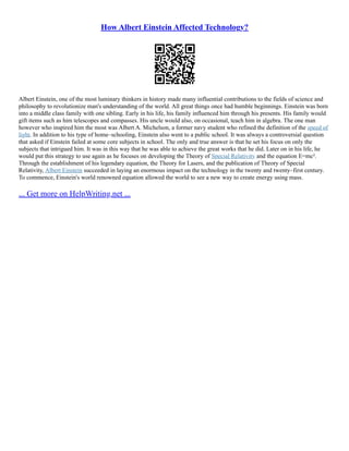 How Albert Einstein Affected Technology?
Albert Einstein, one of the most luminary thinkers in history made many influential contributions to the fields of science and
philosophy to revolutionize man's understanding of the world. All great things once had humble beginnings. Einstein was born
into a middle class family with one sibling. Early in his life, his family influenced him through his presents. His family would
gift items such as him telescopes and compasses. His uncle would also, on occasional, teach him in algebra. The one man
however who inspired him the most was Albert A. Michelson, a former navy student who refined the definition of the speed of
light. In addition to his type of home–schooling, Einstein also went to a public school. It was always a controversial question
that asked if Einstein failed at some core subjects in school. The only and true answer is that he set his focus on only the
subjects that intrigued him. It was in this way that he was able to achieve the great works that he did. Later on in his life, he
would put this strategy to use again as he focuses on developing the Theory of Special Relativity and the equation E=mc².
Through the establishment of his legendary equation, the Theory for Lasers, and the publication of Theory of Special
Relativity, Albert Einstein succeeded in laying an enormous impact on the technology in the twenty and twenty–first century.
To commence, Einstein's world renowned equation allowed the world to see a new way to create energy using mass.
... Get more on HelpWriting.net ...
 