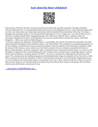 Essay about The Theory of Relativity
Since the days of Newton, the ideas of classical mechanics prevailed in the scientific community. The ideas of absolute
velocity and absolute time were accepted phenomenon and were not at all challenged. However, as the nineteenth century drew
to a close, new observations were being made, observations which contradicted the current theory of the time. For instance,
throughout the nineteenth century, it was correctly believed that light was a wave. If light were a wave like all other waves, it
must have a medium through which to propagate through. This medium was called the ether, a substance which was
everywhere throughout the universe. If this hypothesis were true one would be able to calculate the velocity of the Earth
through the ... Show more content on Helpwriting.net ...
1) The laws of physics are identical in all inertial frames, or equivalently, the outcome of any physical experiment is the same
when performed with identical initial conditions relative to any inertial frame. This assumption is an amazing generalization of
the laws of physics. It had been previously assumed that mechanics where all identical in all inertial frames (conditions where
the velocity of the reference, such as inside a car or the Earth is constant). However, Einstein assumed that all the laws of
physics, thermodynamics, electricity, magnetism, optics, remained the same in all inertial reference frames. As it turns out, this
assumption is required for the second assumption to be true. 2) There exists an inertial frame in which light signals in vacuum
always travel rectilinearly at constant speed c (2.9979245 × 10^8 m/s), in all directions, independently of the motion of the
source. This assumption has far reaching consequences which fundamentally change our perception of how the universe works.
These consequences will be later explained. An idea of what this means can be given in a brief example. Suppose that you are
in a car traveling at forty miles per hour relative to the ground. If you were to throw a ball out of the car in front of you at five
miles per hour relative to you, the ball would be traveling at forty five miles per hour relative to the ground. This is Galilean
relativity and, until Einstein, was believed to be an
... Get more on HelpWriting.net ...
 