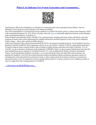 What Is An Indicator For System Generation And Consumption...
Grid frequency $f$ can be considered as an indicator for system generation and consumption power balance, when an
imbalance occurs the power system frequency will change accordingly.
One of the responsibility's of a transmission system operators is to operate the electric grid at a certain system frequency which
is the nominal grid frequency $f_{0}$, 50 Hz in Europe, where the torque is continually adjusted to keep the system frequency
at the nominal grid frequency. in equation (1)
Where $Tgen$ is the generated torque, $Tload$ is the consumed torque including grid losses torque and $JSys$ is the total
moments of inertia in the system representing the coupled synchronous machines response in case of any power imbalance.
$delta omega ... Show more content on Helpwriting.net ...
In the recent situation of the connected power grid for the ECSA, the amount of residual inertia $J_{res}$ needed to prevent a
blackout is decided by ROCOF limits regulations which is in our case $delta f /delta t$=2 $Hz/s$, using related equations(1)
(2) and by using an inertia constant similar to that of already available biomass and hydro units which is between /1.5s–4s/
cite{hh}, we get a maximum rated power in the magnitude of 20$GW$ which is to put in context Significantly lower than the
total installed hydro power capacity of 136 $GW$ in the EU–27, with an additional 62 $GW$ in Norway, Switzerland,
Turkey, Croatia and Iceland combined cite{hydro}, so it is clear that hydro along with other RES such as biomass can
generate the needed $J_{res}$ for the scenario discussed without calculating existing synchronous generators inertia nor
calculating the inertia generated from synchronous loads, in other words even by the continuous decrease in synchronous
generation inertia it won`t be expected to not have enough inertia in the EU–27 power system to cover a blackout scenario in
case of a single fault with a load generation of 3 $GW$ in
... Get more on HelpWriting.net ...
 