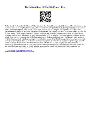 The Cultural Icon Of The 20th Century Essay
Amber Gentile 12 December 2016 Period 2 Albert Einstein– The Cultural Icon from the 20th Century Albert Einstein once said
"I want to know God's thoughts, the rest are details". Einstein wanted an equation that would encapsulate all physical laws. To
put the beauty and the power of the universe into a single equation was his life's goal. Although Einstein's name is now
synonymous with genius, his professors would have never predicted him to be this successful as he would always cut class, and
he could not get a single job after graduating. Einstein thought he was such loser that he wrote a letter to his family saying
perhaps it would be better if he was never born. His father had to apply on behalf of Einstein for academic positions, but they
all said there were no positions available. His father passed away thinking that Einstein was a total disgrace to the family. In
1902 Einstein moved to Switzerland, and began a career far from science. One of his friends got him a job to be a patent clerk
in the Swiss patent office. He spent six days a week reviewing applications submitted by inventors to the Swiss government.
He had to analyze the patents and strip them to their essence, which honed his skills as a physicist. Since it was not
intellectually demanding it would give him ample time to contemplate the universe. Einstein's daydreams would change the
way the universe was understood. In 1905 in what has been called his miracle year, he publishes in his spare time four
... Get more on HelpWriting.net ...
 