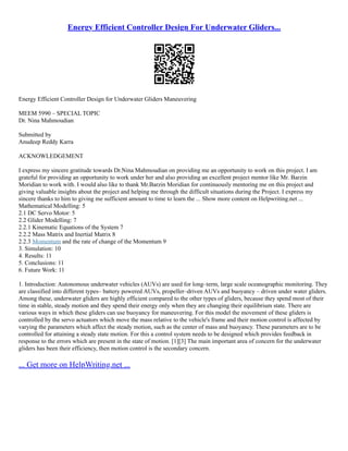 Energy Efficient Controller Design For Underwater Gliders...
Energy Efficient Controller Design for Underwater Gliders Maneuvering
MEEM 5990 – SPECIAL TOPIC
Dr. Nina Mahmoudian
Submitted by
Anudeep Reddy Karra
ACKNOWLEDGEMENT
I express my sincere gratitude towards Dr.Nina Mahmoudian on providing me an opportunity to work on this project. I am
grateful for providing an opportunity to work under her and also providing an excellent project mentor like Mr. Barzin
Moridian to work with. I would also like to thank Mr.Barzin Moridian for continuously mentoring me on this project and
giving valuable insights about the project and helping me through the difficult situations during the Project. I express my
sincere thanks to him to giving me sufficient amount to time to learn the ... Show more content on Helpwriting.net ...
Mathematical Modelling: 5
2.1 DC Servo Motor: 5
2.2 Glider Modelling: 7
2.2.1 Kinematic Equations of the System 7
2.2.2 Mass Matrix and Inertial Matrix 8
2.2.3 Momentum and the rate of change of the Momentum 9
3. Simulation: 10
4. Results: 11
5. Conclusions: 11
6. Future Work: 11
1. Introduction: Autonomous underwater vehicles (AUVs) are used for long–term, large scale oceanographic monitoring. They
are classified into different types– battery powered AUVs, propeller–driven AUVs and buoyancy – driven under water gliders.
Among these, underwater gliders are highly efficient compared to the other types of gliders, because they spend most of their
time in stable, steady motion and they spend their energy only when they are changing their equilibrium state. There are
various ways in which these gliders can use buoyancy for maneuvering. For this model the movement of these gliders is
controlled by the servo actuators which move the mass relative to the vehicle's frame and their motion control is affected by
varying the parameters which affect the steady motion, such as the center of mass and buoyancy. These parameters are to be
controlled for attaining a steady state motion. For this a control system needs to be designed which provides feedback in
response to the errors which are present in the state of motion. [1][3] The main important area of concern for the underwater
gliders has been their efficiency, then motion control is the secondary concern.
... Get more on HelpWriting.net ...
 