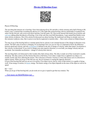 Physics Of Bowling Essay
Physics Of Bowling
The one thing that interests me is bowling. I have been playing all my life and after a whole semester and a half of being in Mr.
Fetter's class, I realized that everything has physics in it. One night after going bowling with my girlfriend(s) I wondered why
when I hit the first pin, only seven went down and thus I lost the game. So, I got on the Internet and found a lot of articles and
web sites talking about the physics of bowling. A lot of the web sites were brief descriptions. A guy named Paul Durbin wrote
many articles on physics. One of his articles he discussed was about bowling. He mentioned one thing we already went over
this semester in physics class. But it seems to me that he neglected to mention other ... Show more content on Helpwriting.net
...
You may let go of the bowling ball at a constant speed, but its velocity is not constant because of the change in direction every
instant. The ball's state of motion is changing. It's accelerating! Now you can see why it is important to know the difference
between speed and velocity, and why acceleration is defined as the rate of change of velocity, rather than speed. Acceleration is
like velocity, its directional. If you were to change your arms speed or direction, or even both, you change velocity and you
accelerate. Just remember acceleration = change of velocity/time interval.
The one thing that's cool about pool is that wooden alley that's always shiny. The alley is made out of fine wood and is usually
shined up. The alley seems to be the friction that slows a ball down. Even when a single force is applied to an object, it is
usually not the only force affecting the motion. This is because of friction. Friction is a force that always acts in a direction to
oppose motion. When you let go of the ball one way, the air resistance is coming the opposite direction.
Let go of the bowling ball and you can see it in motion. If an object moves, the by virtue of that motion it is capable of doing
work. It has energy in motion, or kinetic energy. The kinetic energy of an object depends on the mass of the object as well as its
speed.
KE = ½mv².
When you let go of that bowling ball, you do work on it to give it speed to get that nice rotation. The
... Get more on HelpWriting.net ...
 