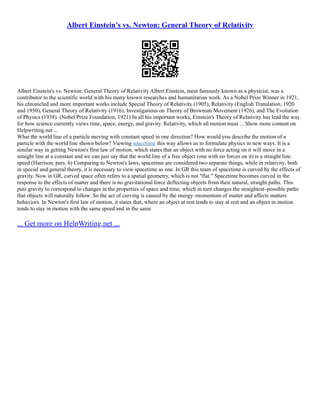 Albert Einstein’s vs. Newton: General Theory of Relativity
Albert Einstein's vs. Newton: General Theory of Relativity Albert Einstein, most famously known as a physicist, was a
contributor to the scientific world with his many known researches and humanitarian work. As a Nobel Prize Winner in 1921,
his chronicled and more important works include Special Theory of Relativity (1905), Relativity (English Translation, 1920
and 1950), General Theory of Relativity (1916), Investigations on Theory of Brownian Movement (1926), and The Evolution
of Physics (1938). (Nobel Prize Foundation, 1921) In all his important works, Einstein's Theory of Relativity has lead the way
for how science currently views time, space, energy, and gravity. Relativity, which all motion must ... Show more content on
Helpwriting.net ...
What the world line of a particle moving with constant speed in one direction? How would you describe the motion of a
particle with the world line shown below? Viewing spacetime this way allows us to formulate physics in new ways. It is a
similar way in getting Newton's first law of motion, which states that an object with no force acting on it will move in a
straight line at a constant and we can just say that the world line of a free object (one with no forces on it) is a straight line.
speed (Harrison, pars. 6) Comparing to Newton's laws, spacetime are considered two separate things, while in relativity, both
in special and general theory, it is necessary to view spacetime as one. In GR this team of spacetime is curved by the effects of
gravity. Now in GR, curved space often refers to a spatial geometry, which is not "flat." Spacetime becomes curved in the
response to the effects of matter and there is no gravitational force deflecting objects from their natural, straight paths. This
puts gravity to correspond to changes in the properties of space and time, which in turn changes the straightest–possible paths
that objects will naturally follow. So the act of curving is caused by the energy–momentum of matter and affects matters
behaviors. In Newton's first law of motion, it states that, where an object at rest tends to stay at rest and an object in motion
tends to stay in motion with the same speed and in the same
... Get more on HelpWriting.net ...
 