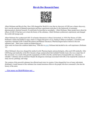 Bicycle Day Research Paper
Albert Hofmann and Bicycle Day: How LSD changed the World It is true that my discovery of LSD was a chance discovery,
but it was the outcome of planned experiments and these experiments took place in the framework of systematic
pharmaceutical, chemical research. It could better be described as serendipity.– Albert Hofmann. Many people know about the
effects of LSD–25 but have yet to learn the history of the substance. Albert Hofmann synthesized, experienced, and changed
the world with lysergic acid.
Albert Hofmann first synthesized LSD–25 at Sandoz laboratories in Basel, Switzerland, in 1938 (The History of LSD).
Hofmann's studies had shifted to ergot, which is a fungus that grows on rye, hoping to obtain an analeptic, a circulatory and
respiratory stimulant (LSD: Cultural Revolution and Medical Advances). Pharmacologists had no interest in the new
substance,and ... Show more content on Helpwriting.net ...
After some two hours this condition faded away." With this in mind, Hofmann had decided to do a self experiment. (Hofmann
12)
Albert Hofmann's discovery changed the medical world. Pharmacologists and psychologists, often used LSD medically. After
LSD being used medically, in the 60s it became a huge counterculture that included Timothy Leary who was a major face of
this movement. As a result of the growth in popularity of LSD in the 60s, and the harm of irresponsible use, it became a
schedule 1 substance and use declined. Despite the dangerous stereotype associated with LSD, it has inspired the creation of
many movies, paintings, and songs.
The creation of this powerful substance has affected much since its creation. It has changed the lives of many individuals
(Kirkland). A small amount of this substance has created enormous effects to the people who have consumed it, but also the
history of the entire
... Get more on HelpWriting.net ...
 
