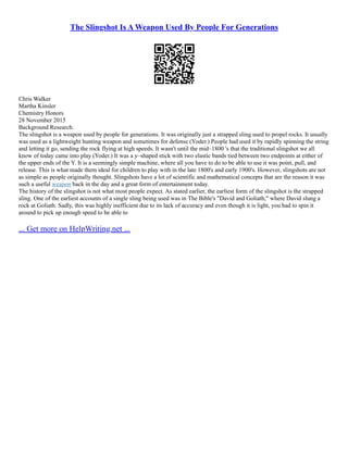 The Slingshot Is A Weapon Used By People For Generations
Chris Walker
Martha Kinsler
Chemistry Honors
28 November 2015
Background Research.
The slingshot is a weapon used by people for generations. It was originally just a strapped sling used to propel rocks. It usually
was used as a lightweight hunting weapon and sometimes for defense (Yoder.) People had used it by rapidly spinning the string
and letting it go, sending the rock flying at high speeds. It wasn't until the mid–1800 's that the traditional slingshot we all
know of today came into play (Yoder.) It was a y–shaped stick with two elastic bands tied between two endpoints at either of
the upper ends of the Y. It is a seemingly simple machine, where all you have to do to be able to use it was point, pull, and
release. This is what made them ideal for children to play with in the late 1800's and early 1900's. However, slingshots are not
as simple as people originally thought. Slingshots have a lot of scientific and mathematical concepts that are the reason it was
such a useful weapon back in the day and a great form of entertainment today.
The history of the slingshot is not what most people expect. As stated earlier, the earliest form of the slingshot is the strapped
sling. One of the earliest accounts of a single sling being used was in The Bible's "David and Goliath," where David slung a
rock at Goliath. Sadly, this was highly inefficient due to its lack of accuracy and even though it is light, you had to spin it
around to pick up enough speed to be able to
... Get more on HelpWriting.net ...
 