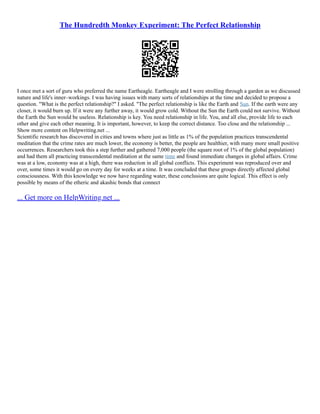 The Hundredth Monkey Experiment: The Perfect Relationship
I once met a sort of guru who preferred the name Eartheagle. Eartheagle and I were strolling through a garden as we discussed
nature and life's inner–workings. I was having issues with many sorts of relationships at the time and decided to propose a
question. "What is the perfect relationship?" I asked. "The perfect relationship is like the Earth and Sun. If the earth were any
closer, it would burn up. If it were any further away, it would grow cold. Without the Sun the Earth could not survive. Without
the Earth the Sun would be useless. Relationship is key. You need relationship in life. You, and all else, provide life to each
other and give each other meaning. It is important, however, to keep the correct distance. Too close and the relationship ...
Show more content on Helpwriting.net ...
Scientific research has discovered in cities and towns where just as little as 1% of the population practices transcendental
meditation that the crime rates are much lower, the economy is better, the people are healthier, with many more small positive
occurrences. Researchers took this a step further and gathered 7,000 people (the square root of 1% of the global population)
and had them all practicing transcendental meditation at the same time and found immediate changes in global affairs. Crime
was at a low, economy was at a high, there was reduction in all global conflicts. This experiment was reproduced over and
over, some times it would go on every day for weeks at a time. It was concluded that these groups directly affected global
consciousness. With this knowledge we now have regarding water, these conclusions are quite logical. This effect is only
possible by means of the etheric and akashic bonds that connect
... Get more on HelpWriting.net ...
 