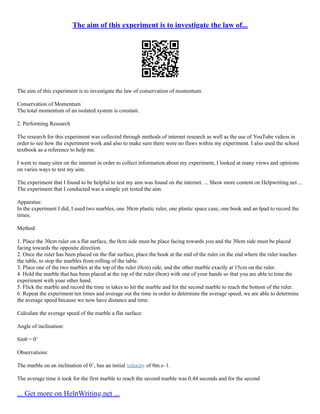 The aim of this experiment is to investigate the law of...
The aim of this experiment is to investigate the law of conservation of momentum.
Conservation of Momentum
The total momentum of an isolated system is constant.
2. Performing Research
The research for this experiment was collected through methods of internet research as well as the use of YouTube videos in
order to see how the experiment work and also to make sure there were no flaws within my experiment. I also used the school
textbook as a reference to help me.
I went to many sites on the internet in order to collect information about my experiment, I looked at many views and opinions
on varies ways to test my aim.
The experiment that I found to be helpful to test my aim was found on the internet. ... Show more content on Helpwriting.net ...
The experiment that I conducted was a simple yet tested the aim.
Apparatus:
In the experiment I did, I used two marbles, one 30cm plastic ruler, one plastic space case, one book and an Ipad to record the
times.
Method:
1. Place the 30cm ruler on a flat surface, the 0cm side must be place facing towards you and the 30cm side must be placed
facing towards the opposite direction.
2. Once the ruler has been placed on the flat surface, place the book at the end of the ruler on the end where the ruler touches
the table, to stop the marbles from rolling of the table.
3. Place one of the two marbles at the top of the ruler (0cm) side, and the other marble exactly at 15cm on the ruler.
4. Hold the marble that has been placed at the top of the ruler (0cm) with one of your hands so that you are able to time the
experiment with your other hand.
5. Flick the marble and record the time in takes to hit the marble and for the second marble to reach the bottom of the ruler.
6. Repeat the experiment ten times and average out the time in order to determine the average speed, we are able to determine
the average speed because we now have distance and time.
Calculate the average speed of the marble a flat surface:
Angle of inclination:
Sinθ = 0˚
Observations:
The marble on an inclination of 0˚, has an initial velocity of 0m.s–1.
The average time it took for the first marble to reach the second marble was 0.44 seconds and for the second
... Get more on HelpWriting.net ...
 