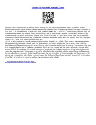 Disadvantages Of Crumple Zones
Crumple Zones Crumple zones are a safety feature in many cars that can greatly reduce the impact of crashes. They are a
feature that saves lives, and as humans advance in technology, crumple zones are improving to reduce the impact of crashes by
even more. "Car Safety Pictures" 10 September 2008. HowStuffWorks.com. 27 July 2017 Crumple zones reduce the force in a
crash when they deform and crumple. This is a very effective way of reducing force because it redistributes the force of the
crash around the car, as well as increasing the time taken for the car to come to a stop. When the car stops, the people inside
continue travelling in the same direction as before the car stopped. People are injured when this happens when they come into
contact with ... Show more content on Helpwriting.net ...
As well as other features, car crumple zones greatly improve the the safety of a vehicle. There are very few disadvantages to
having a new and working car crumple zone. The disadvantages are: After a collision, the cost of repairs to the vehicle is
greatly increased. Because crumple zones are so effective, often even minor crashes must be repaired. Crumple zones also have
to be kept up to date because of road safety regulations. This is an extra expense, and also makes selling cars with old safety
systems difficult. In conclusion, it is very advantageous to have a new and working crumple zone. Car crumple zones greatly
reduce the force that reaches the occupant of the car by redistributing the force of the collision around the car, and increasing
the time taken for the car to stop. Redistributed force means that less of the force of the impact makes it to the occupant of the
vehicle, and increased time taken for the car to stop means that the force of the collision is actually lowered. All of this makes
it less likely for people to be injured in crashes, so crumple zones make vehicles
... Get more on HelpWriting.net ...
 