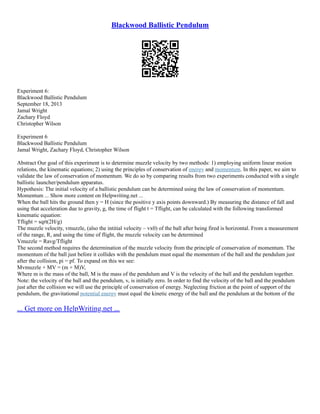 Blackwood Ballistic Pendulum
Experiment 6:
Blackwood Ballistic Pendulum
September 18, 2013
Jamal Wright
Zachary Floyd
Christopher Wilson
Experiment 6
Blackwood Ballistic Pendulum
Jamal Wright, Zachary Floyd, Christopher Wilson
Abstract Our goal of this experiment is to determine muzzle velocity by two methods: 1) employing uniform linear motion
relations, the kinematic equations; 2) using the principles of conservation of energy and momentum. In this paper, we aim to
validate the law of conservation of momentum. We do so by comparing results from two experiments conducted with a single
ballistic launcher/pendulum apparatus.
Hypothesis: The initial velocity of a ballistic pendulum can be determined using the law of conservation of momentum.
Momentum ... Show more content on Helpwriting.net ...
When the ball hits the ground then y = H (since the positive y axis points downward.) By measuring the distance of fall and
using that acceleration due to gravity, g, the time of flight t = Tflight, can be calculated with the following transformed
kinematic equation:
Tflight = sqrt(2H/g)
The muzzle velocity, vmuzzle, (also the intitial velocity – vx0) of the ball after being fired is horizontal. From a measurement
of the range, R, and using the time of flight, the muzzle velocity can be determined
Vmuzzle = Ravg/Tflight
The second method requires the determination of the muzzle velocity from the principle of conservation of momentum. The
momentum of the ball just before it collides with the pendulum must equal the momentum of the ball and the pendulum just
after the collision, pi = pf. To expand on this we see:
Mvmuzzle + MV = (m + M)V,
Where m is the mass of the ball, M is the mass of the pendulum and V is the velocity of the ball and the pendulum together.
Note: the velocity of the ball and the pendulum, v, is initially zero. In order to find the velocity of the ball and the pendulum
just after the collision we will use the principle of conservation of energy. Neglecting friction at the point of support of the
pendulum, the gravitational potential energy must equal the kinetic energy of the ball and the pendulum at the bottom of the
... Get more on HelpWriting.net ...
 