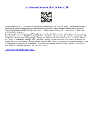 Investigation of Magnetic Fields by Search Coil
Physics Lab Report – C15 Title: Investigation of magnetic fields by search coil Objective: To use a search coil and a CRO to
investigate the magnetic fields generated by alternating currents through a straight wire and a slinky solenoid. Apparatus:
|Search coil 1 |Slinky solenoid 1 | |CRO 1 |Slotted bases 2 | |Signal generator 1 |Metre rule 1 | |a.c. ammeter ... Show more
content on Helpwriting.net ...
B. Magnetic field around slinky solenoid When placing the search coil at the centre of the solenoid, across its cross–section,
the induced e.m.f. shown on the CRO, i.e. the length of the vertical trace is the maximum, that means the magnetic field of the
straight wire is the maximum. When placing the search coil at the end of the solenoid, across its cross–section, the induced
e.m.f. shown on the CRO, i.e. the length of the vertical trace is nearly half that at the centre of the solenoid, that means the
magnetic field of the straight wire is nearly half that at the centre of the solenoid. When placing the search coil along the length
of the solenoid, the induced e.m.f. shown on the CRO is quite uniform except near its two ends. |Current I/A |0.01 |0.02 |0.03
|0.04 |0.05 |0.06 | |Induced e.m.f.(V)/mV |1.4 |2.8 |3.4 |4.2 |6 |6.6 |
... Get more on HelpWriting.net ...
 