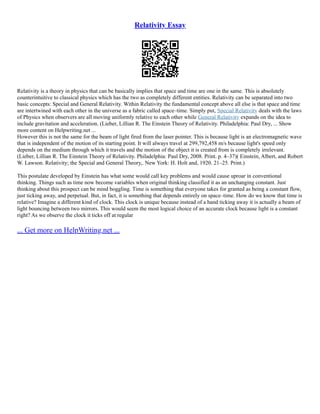 Relativity Essay
Relativity is a theory in physics that can be basically implies that space and time are one in the same. This is absolutely
counterintuitive to classical physics which has the two as completely different entities. Relativity can be separated into two
basic concepts: Special and General Relativity. Within Relativity the fundamental concept above all else is that space and time
are intertwined with each other in the universe as a fabric called space–time. Simply put, Special Relativity deals with the laws
of Physics when observers are all moving uniformly relative to each other while General Relativity expands on the idea to
include gravitation and acceleration. (Lieber, Lillian R. The Einstein Theory of Relativity. Philadelphia: Paul Dry, ... Show
more content on Helpwriting.net ...
However this is not the same for the beam of light fired from the laser pointer. This is because light is an electromagnetic wave
that is independent of the motion of its starting point. It will always travel at 299,792,458 m/s because light's speed only
depends on the medium through which it travels and the motion of the object it is created from is completely irrelevant.
(Lieber, Lillian R. The Einstein Theory of Relativity. Philadelphia: Paul Dry, 2008. Print. p. 4–37)( Einstein, Albert, and Robert
W. Lawson. Relativity; the Special and General Theory,. New York: H. Holt and, 1920. 21–25. Print.)
This postulate developed by Einstein has what some would call key problems and would cause uproar in conventional
thinking. Things such as time now become variables when original thinking classified it as an unchanging constant. Just
thinking about this prospect can be mind boggling. Time is something that everyone takes for granted as being a constant flow,
just ticking away, and perpetual. But, in fact, it is something that depends entirely on space–time. How do we know that time is
relative? Imagine a different kind of clock. This clock is unique because instead of a hand ticking away it is actually a beam of
light bouncing between two mirrors. This would seem the most logical choice of an accurate clock because light is a constant
right? As we observe the clock it ticks off at regular
... Get more on HelpWriting.net ...
 