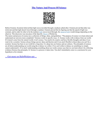 The Nature And Process Of Science
Before Einstein, Scientists believed that light waves travelled through a medium called ether. Einstein proved that ether was
irrelevant and that light doesn't travel through a medium. Einstein proved this by figuring out that the speed of light was
constant, and in order for ether to be the medium light waves travel through, the speed of light would change depending on the
observer. This discovery was one piece of the Specific Theory of Relativity.
The nature and process of science are a collection of things, ideas, and guidelines. "The purpose of science is to learn about and
understand our universe more completely" (Science works in specific ways, 3). Science works with evidence from our world.
If it doesn't come from the natural world, it isn't science. You need to be creative and have flexible thoughts and ideas if you
want to be a scientist. Science always brings up new ideas and theories and if you aren't flexible to those ideas you can't be a
scientist. Science has been in our world for a long time. It is deep into our history and our cultures. The principals of science;
are all about understanding our world using the evidence we collect. If we can't collect evidence on something we simply
cannot understand it. If we don't understanding something about our world, science says that we can learn about it by collecting
evidence (Science has principals, 4). Science is a process; it takes time. You don't immediately come to a conclusion for your
hypothesis a few minutes
... Get more on HelpWriting.net ...
 