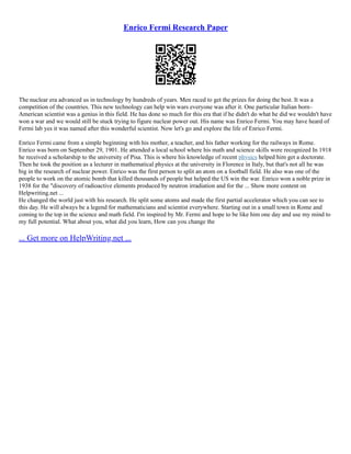 Enrico Fermi Research Paper
The nuclear era advanced us in technology by hundreds of years. Men raced to get the prizes for doing the best. It was a
competition of the countries. This new technology can help win wars everyone was after it. One particular Italian born–
American scientist was a genius in this field. He has done so much for this era that if he didn't do what he did we wouldn't have
won a war and we would still be stuck trying to figure nuclear power out. His name was Enrico Fermi. You may have heard of
Fermi lab yes it was named after this wonderful scientist. Now let's go and explore the life of Enrico Fermi.
Enrico Fermi came from a simple beginning with his mother, a teacher, and his father working for the railways in Rome.
Enrico was born on September 29, 1901. He attended a local school where his math and science skills were recognized In 1918
he received a scholarship to the university of Pisa. This is where his knowledge of recent physics helped him get a doctorate.
Then he took the position as a lecturer in mathematical physics at the university in Florence in Italy, but that's not all he was
big in the research of nuclear power. Enrico was the first person to split an atom on a football field. He also was one of the
people to work on the atomic bomb that killed thousands of people but helped the US win the war. Enrico won a noble prize in
1938 for the "discovery of radioactive elements produced by neutron irradiation and for the ... Show more content on
Helpwriting.net ...
He changed the world just with his research. He split some atoms and made the first partial accelerator which you can see to
this day. He will always be a legend for mathematicians and scientist everywhere. Starting out in a small town in Rome and
coming to the top in the science and math field. I'm inspired by Mr. Fermi and hope to be like him one day and use my mind to
my full potential. What about you, what did you learn, How can you change the
... Get more on HelpWriting.net ...
 