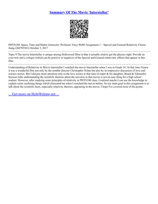 Summary Of The Movie 'Interstellar'
PHYS180: Space, Time and Matter Instructor: Professor Tracy Webb Assignment 1 – Special and General Relativity Churui
Jiang (260785561) October 3, 2017
–––––––––––––––––––––––––––––––––––––––––––––––––––––––––––––––––––––––––––––––––––––––––––––––––––––––
Topic 9 The movie Interstellar is unique among Hollywood films in that it actually tried to get the physics right. Provide an
overview and a critique (which can be positive or negative) of the Special and General relativistic effects that appear in this
film.
–––––––––––––––––––––––––––––––––––––––––––––––––––––––––––––––––––––––––––––––––––––––––––––––––––––––
Understanding of Relativity in Movie Interstellar I watched the movie Interstellar when I was in Grade 10. At that time I knew
it was a wonderful film not only by the notable director Christopher Nolan but also by its impressive discussion of love and
science stories. But I did pay more attention only to the love scenes at that time (Cooper & his daughter, Brand & Edmunds)
because fully understanding the scientific theories about the universe in that movie is not an easy thing for a high school
student. However, after studying some principles of relativity in PHYS180 class, I realized maybe I can use the knowledge to
explain some confusing things which interested me when I watched the movie before. So my main goal in this assignment is to
talk about the scientific facts, especially relativity theories, appearing in the movie. I hope I've covered most of the points.
... Get more on HelpWriting.net ...
 