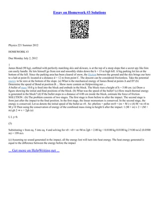 Essay on Homework #3 Solutions
Physics 221 Summer 2012
HOMEWORK #3
Due Monday July 2, 2012
1
James Bond (90 kg), outﬁtted with perfectly matching skis and skiware, is at the top of a steep slope that a secret spy like him
can easily handle. He lets himself go from rest and smoothly slides down the h = 15 m high hill. A big parking lot lies at the
bottom of the hill. Since the parking area has been cleared of snow, the friction between the ground and the skis brings our hero
to a halt at point D, located at a distance d = 12 m from point C. The descent can be considered frictionless. Take the potential
energy to be zero at the bottom of the slope. (a) What is the mechanical energy of James Bond at points A and D? (b)
Determine the speed of Bond at position B ... Show more content on Helpwriting.net ...
A bullet of mass 10.0 g is ﬁred into the block and embeds in the block. The block rises a height of h = 5.00 cm. (a) Draw a
ﬁgure showing the initial and ﬁnal positions of the block. (b) What was the speed of the bullet? (c) How much thermal energy
is generated in the block? (d) If the bullet stops in a distance of 4.00 cm inside the block, estimate the force of friction.
SOLUTION : (b) The problem consists of two stages. The ﬁrst stage is from before to after the impact. The second stage is
from just after the impact to the ﬁnal position. In the ﬁrst stage, the linear momentum is conserved. In the second stage, the
energy is conserved. Let us denote the initial speed of the bullet as v0 . So: pbefore = pafter mv0 = (m + M ) v (4) M +m v0 m
M y=0 Then using the conservation of energy of the combined mass rising to height h after the impact: 1 (M + m) v 2 = (M +
m) gh 2 ⇒ v = 2gh (a)
L L y=h
(5)
Substituting v from eq. 5 into eq. 4 and solving for v0 : v0 = m+M m 2gh = 2.00 kg + 0.0100 kg 0.0100 kg 2 9.80 m/s2 (0.0500
m) = 199 m/s
(c) Assuming no sound generated in the impact, all the energy lost will turn into heat energy. The heat energy generated is
equal to the diﬀerence between the energy before the impact
... Get more on HelpWriting.net ...
 