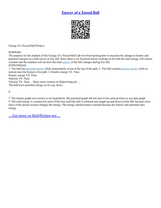 Energy of a Tossed Ball
Energy of a Tossed Ball Project
PURPOSE:
The purpose for the students of the Energy of a Tossed Ball Lab involved learning how to measure the change in kinetic and
potential energies as a ball moves in free fall. Since there is no frictional forces working on the ball the total energy will remain
constant and the students will see how the total energy of the ball changes during free fall.
HYPOTHESIS:
1. The ball has potential energy while momentarily at rest at the top of the path. 2. The ball contains kinetic energy while in
motion near the bottom of its path. 3. Kinetic energy VS. Time
Kinetic energy VS. Time
Velocity VS. Time
Velocity VS. Time ... Show more content on Helpwriting.net ...
The ball loses potential energy on its way down.
6.
7. The kinetic graph was correct as my hypothesis. My potential graph did not start in the same position as my data graph.
9. The total energy is constant for most of the time until the ball is released and caught up and down in free fall, because extra
force of the person actions changes the energy. The energy should remain constant because the kinetic and potential ratio
energy
... Get more on HelpWriting.net ...
 