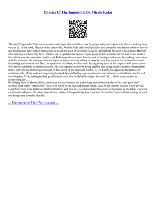 Physics Of The Impossible By Michio Kaku
The word "impossible" has been a controversial topic discussed for years by people who just explain why there is nothing more
we can do. In the book, Physics of the Impossible, Michio Kaku takes multiple ideas and concepts from recent books or movies
and he discusses how each of them could or could not exist in the future. Kaku is a theoretical physicist who attended Harvard
after winning a scholarship there (preface xi). His passion for science began young in life when he entered and won a science
fair, which was his inspiration (preface xi). Kaku appeals to science fanatics and technology enthusiasts by making connections
with his audience. He connects with our logos, or logical side, by telling us step–by–step how each of the discussed fictional
technology can become real. Next, he appeals to our ethos, or ethics side, by beginning each of his chapters with quotes from
well known scientists to get our attention. He also appeals to ethos by being credible and using actual scientists from modern
times, interviewing them to gain insight on how some of the processes work (16, 23). Lastly, he appeals to the pathos, or
emotional side, of his audience, beginning his book by establishing a personal connection between his childhood, and love of
watching Star Trek, making readers gain his trust since that is a familiar subject for most (1). ... Show more content on
Helpwriting.net ...
By defying laws of physics, Kaku convinces science fanatics and technology enthusiasts that due to the rapid growth of
science, what seems "impossible" today will not be in the near and distant future. Each of his chapters discuss a new device,
everything from force fields to extraterrestrial life, and how it is possible to have these new technologies in the future if science
continues to advance. He makes three distinct classes of impossibility based on how far into the future each technology is, each
one being more complex than the
... Get more on HelpWriting.net ...
 